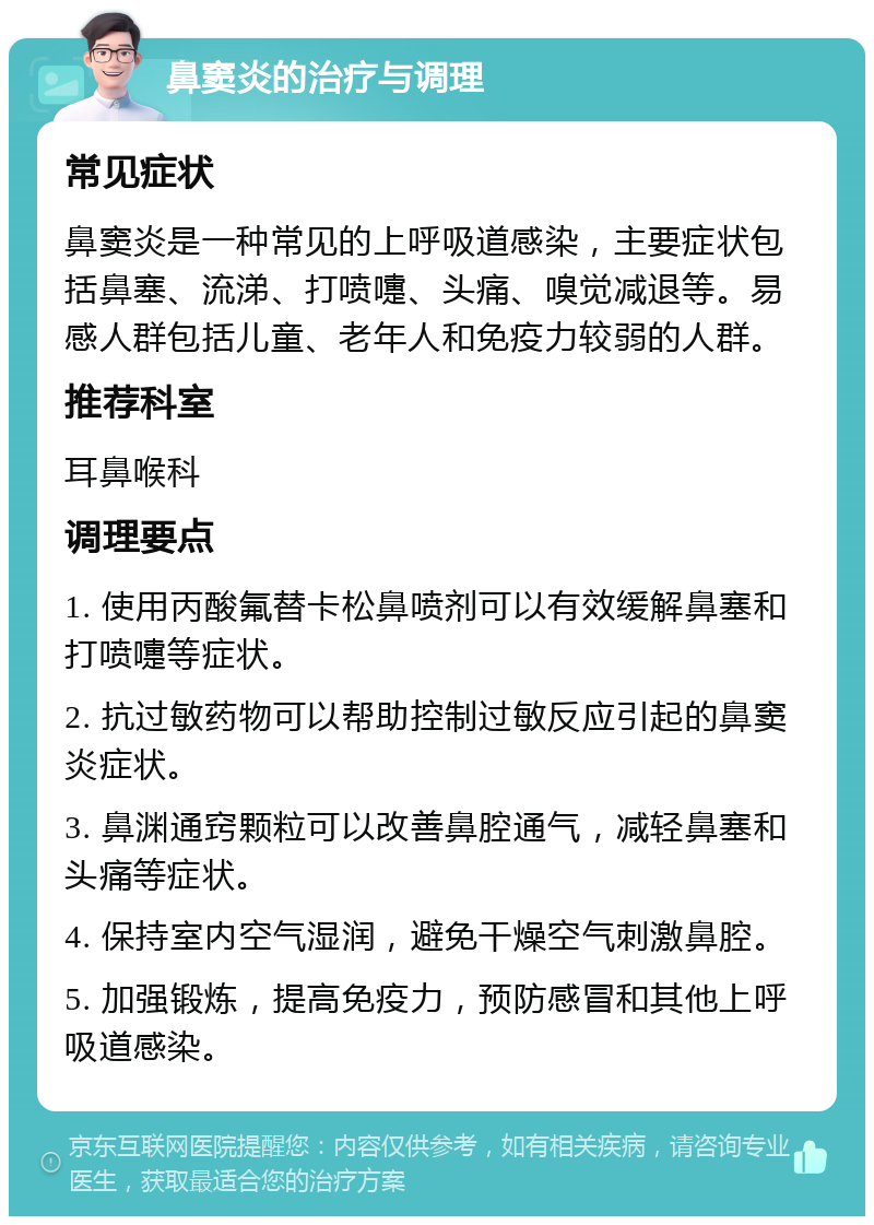 鼻窦炎的治疗与调理 常见症状 鼻窦炎是一种常见的上呼吸道感染，主要症状包括鼻塞、流涕、打喷嚏、头痛、嗅觉减退等。易感人群包括儿童、老年人和免疫力较弱的人群。 推荐科室 耳鼻喉科 调理要点 1. 使用丙酸氟替卡松鼻喷剂可以有效缓解鼻塞和打喷嚏等症状。 2. 抗过敏药物可以帮助控制过敏反应引起的鼻窦炎症状。 3. 鼻渊通窍颗粒可以改善鼻腔通气，减轻鼻塞和头痛等症状。 4. 保持室内空气湿润，避免干燥空气刺激鼻腔。 5. 加强锻炼，提高免疫力，预防感冒和其他上呼吸道感染。