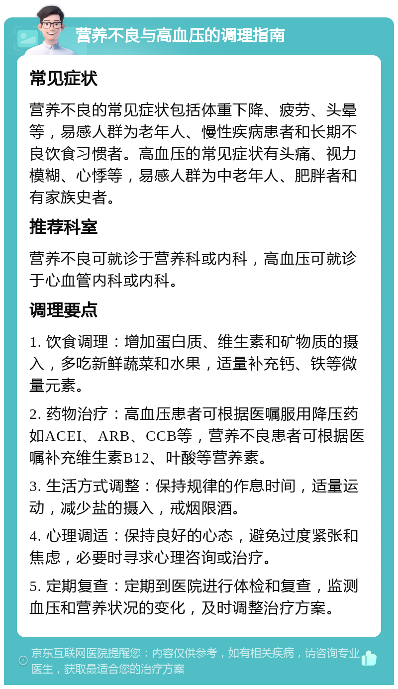 营养不良与高血压的调理指南 常见症状 营养不良的常见症状包括体重下降、疲劳、头晕等，易感人群为老年人、慢性疾病患者和长期不良饮食习惯者。高血压的常见症状有头痛、视力模糊、心悸等，易感人群为中老年人、肥胖者和有家族史者。 推荐科室 营养不良可就诊于营养科或内科，高血压可就诊于心血管内科或内科。 调理要点 1. 饮食调理：增加蛋白质、维生素和矿物质的摄入，多吃新鲜蔬菜和水果，适量补充钙、铁等微量元素。 2. 药物治疗：高血压患者可根据医嘱服用降压药如ACEI、ARB、CCB等，营养不良患者可根据医嘱补充维生素B12、叶酸等营养素。 3. 生活方式调整：保持规律的作息时间，适量运动，减少盐的摄入，戒烟限酒。 4. 心理调适：保持良好的心态，避免过度紧张和焦虑，必要时寻求心理咨询或治疗。 5. 定期复查：定期到医院进行体检和复查，监测血压和营养状况的变化，及时调整治疗方案。