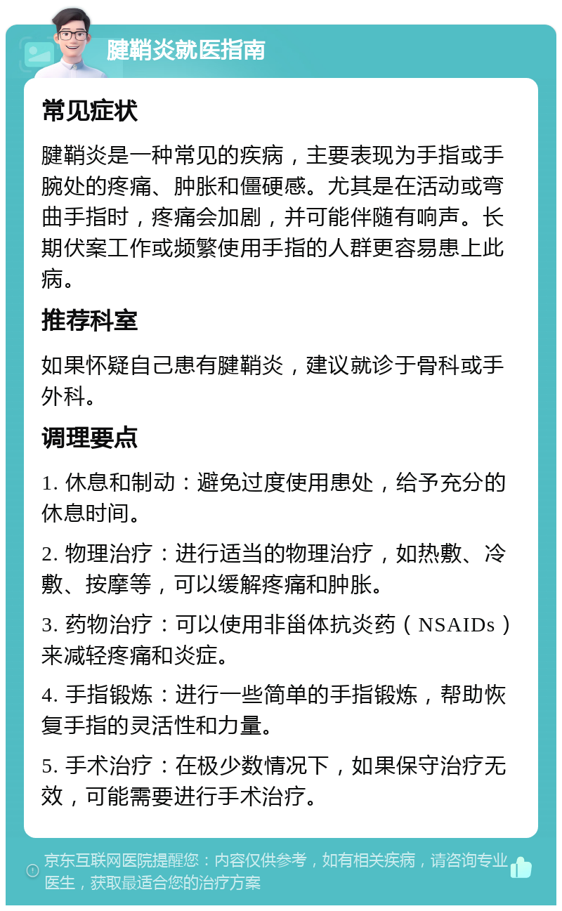 腱鞘炎就医指南 常见症状 腱鞘炎是一种常见的疾病，主要表现为手指或手腕处的疼痛、肿胀和僵硬感。尤其是在活动或弯曲手指时，疼痛会加剧，并可能伴随有响声。长期伏案工作或频繁使用手指的人群更容易患上此病。 推荐科室 如果怀疑自己患有腱鞘炎，建议就诊于骨科或手外科。 调理要点 1. 休息和制动：避免过度使用患处，给予充分的休息时间。 2. 物理治疗：进行适当的物理治疗，如热敷、冷敷、按摩等，可以缓解疼痛和肿胀。 3. 药物治疗：可以使用非甾体抗炎药（NSAIDs）来减轻疼痛和炎症。 4. 手指锻炼：进行一些简单的手指锻炼，帮助恢复手指的灵活性和力量。 5. 手术治疗：在极少数情况下，如果保守治疗无效，可能需要进行手术治疗。