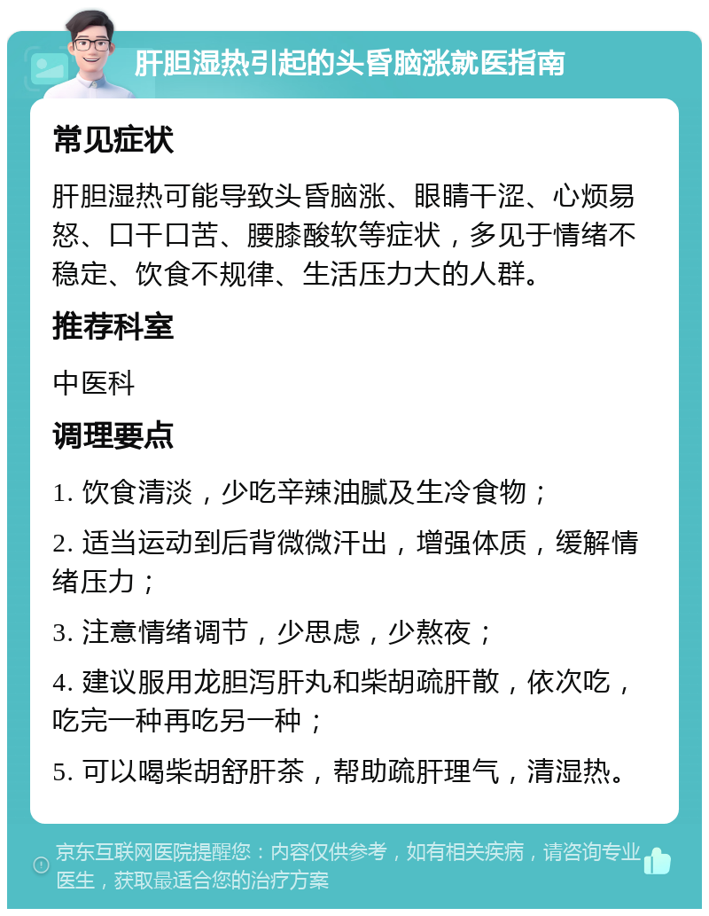 肝胆湿热引起的头昏脑涨就医指南 常见症状 肝胆湿热可能导致头昏脑涨、眼睛干涩、心烦易怒、口干口苦、腰膝酸软等症状，多见于情绪不稳定、饮食不规律、生活压力大的人群。 推荐科室 中医科 调理要点 1. 饮食清淡，少吃辛辣油腻及生冷食物； 2. 适当运动到后背微微汗出，增强体质，缓解情绪压力； 3. 注意情绪调节，少思虑，少熬夜； 4. 建议服用龙胆泻肝丸和柴胡疏肝散，依次吃，吃完一种再吃另一种； 5. 可以喝柴胡舒肝茶，帮助疏肝理气，清湿热。