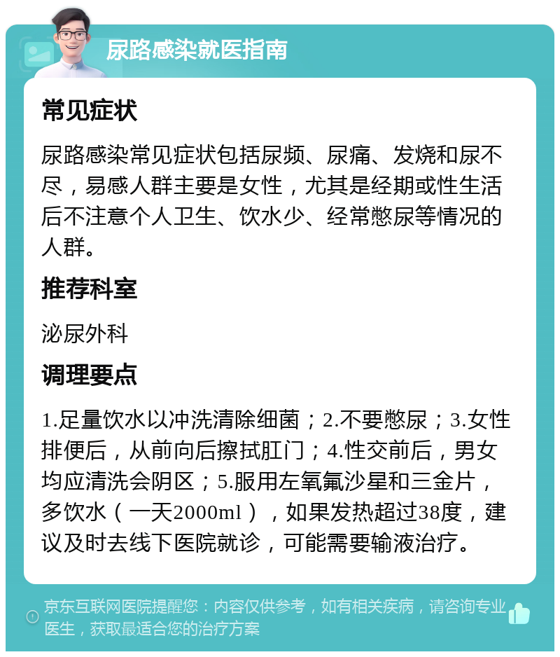 尿路感染就医指南 常见症状 尿路感染常见症状包括尿频、尿痛、发烧和尿不尽，易感人群主要是女性，尤其是经期或性生活后不注意个人卫生、饮水少、经常憋尿等情况的人群。 推荐科室 泌尿外科 调理要点 1.足量饮水以冲洗清除细菌；2.不要憋尿；3.女性排便后，从前向后擦拭肛门；4.性交前后，男女均应清洗会阴区；5.服用左氧氟沙星和三金片，多饮水（一天2000ml），如果发热超过38度，建议及时去线下医院就诊，可能需要输液治疗。