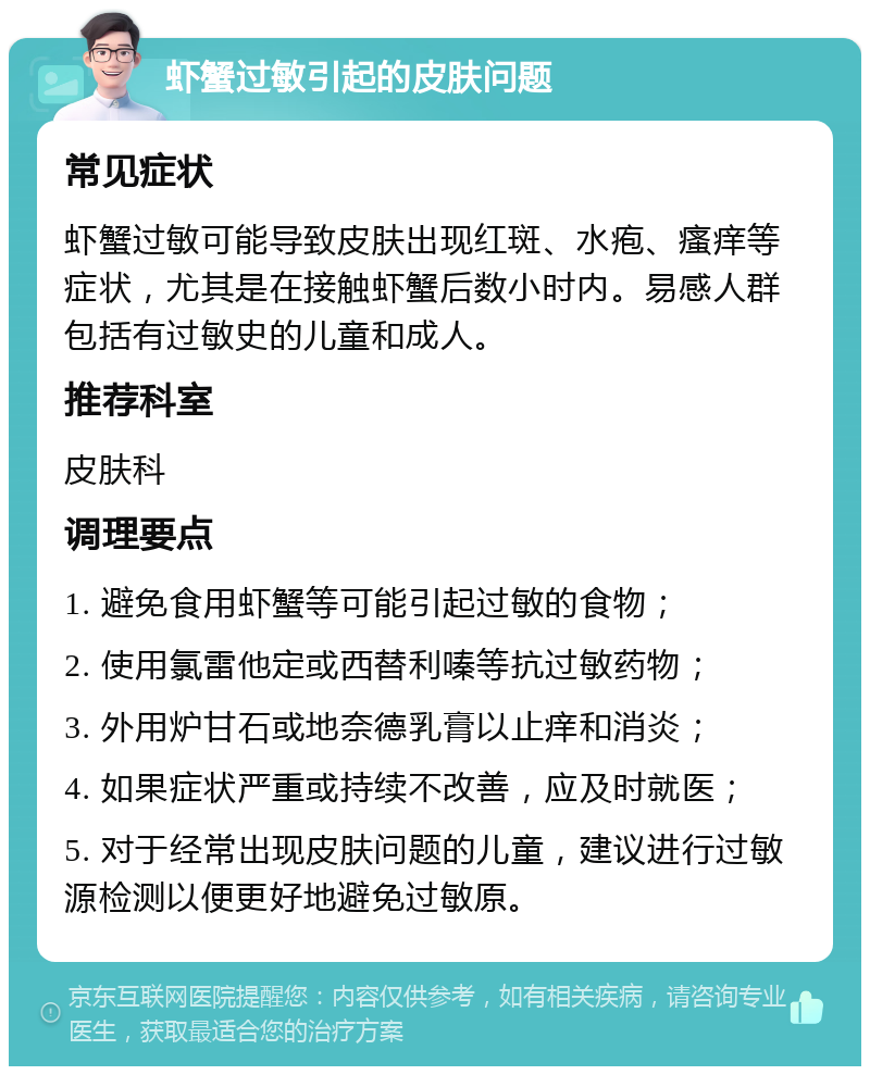 虾蟹过敏引起的皮肤问题 常见症状 虾蟹过敏可能导致皮肤出现红斑、水疱、瘙痒等症状，尤其是在接触虾蟹后数小时内。易感人群包括有过敏史的儿童和成人。 推荐科室 皮肤科 调理要点 1. 避免食用虾蟹等可能引起过敏的食物； 2. 使用氯雷他定或西替利嗪等抗过敏药物； 3. 外用炉甘石或地奈德乳膏以止痒和消炎； 4. 如果症状严重或持续不改善，应及时就医； 5. 对于经常出现皮肤问题的儿童，建议进行过敏源检测以便更好地避免过敏原。