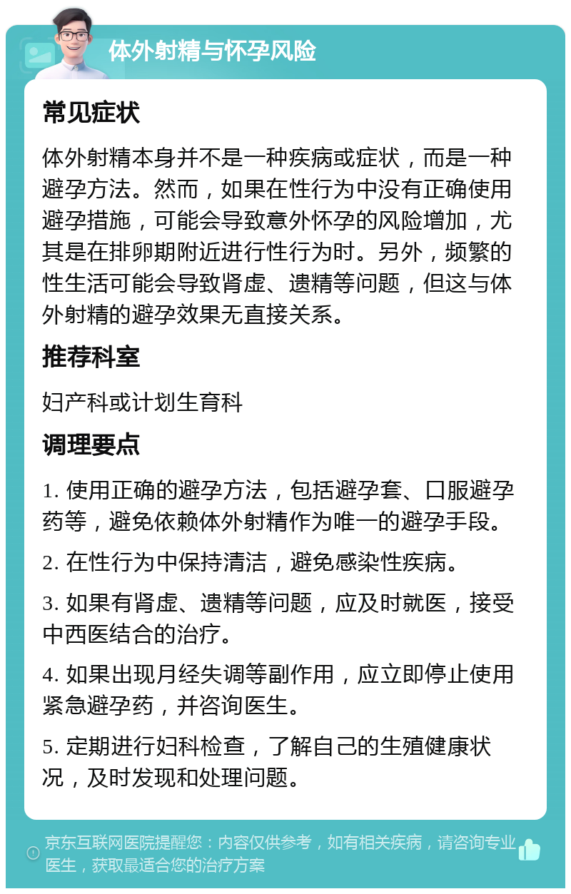 体外射精与怀孕风险 常见症状 体外射精本身并不是一种疾病或症状，而是一种避孕方法。然而，如果在性行为中没有正确使用避孕措施，可能会导致意外怀孕的风险增加，尤其是在排卵期附近进行性行为时。另外，频繁的性生活可能会导致肾虚、遗精等问题，但这与体外射精的避孕效果无直接关系。 推荐科室 妇产科或计划生育科 调理要点 1. 使用正确的避孕方法，包括避孕套、口服避孕药等，避免依赖体外射精作为唯一的避孕手段。 2. 在性行为中保持清洁，避免感染性疾病。 3. 如果有肾虚、遗精等问题，应及时就医，接受中西医结合的治疗。 4. 如果出现月经失调等副作用，应立即停止使用紧急避孕药，并咨询医生。 5. 定期进行妇科检查，了解自己的生殖健康状况，及时发现和处理问题。