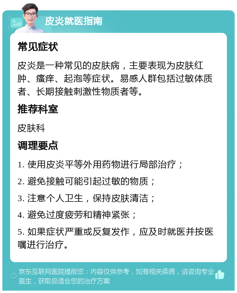 皮炎就医指南 常见症状 皮炎是一种常见的皮肤病，主要表现为皮肤红肿、瘙痒、起泡等症状。易感人群包括过敏体质者、长期接触刺激性物质者等。 推荐科室 皮肤科 调理要点 1. 使用皮炎平等外用药物进行局部治疗； 2. 避免接触可能引起过敏的物质； 3. 注意个人卫生，保持皮肤清洁； 4. 避免过度疲劳和精神紧张； 5. 如果症状严重或反复发作，应及时就医并按医嘱进行治疗。