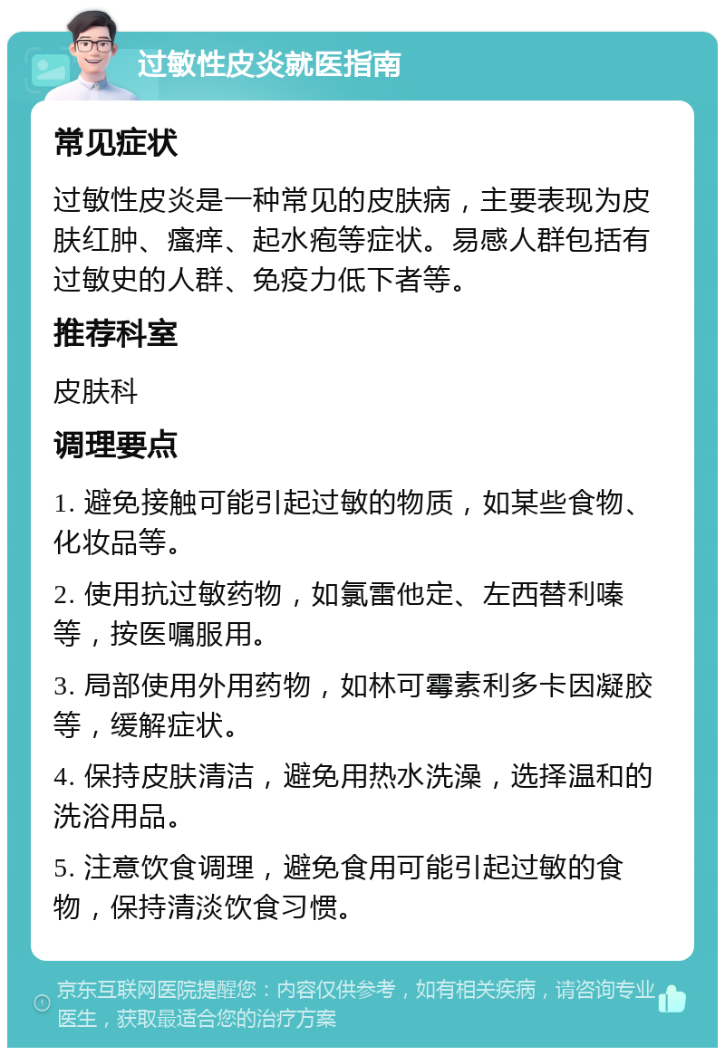 过敏性皮炎就医指南 常见症状 过敏性皮炎是一种常见的皮肤病，主要表现为皮肤红肿、瘙痒、起水疱等症状。易感人群包括有过敏史的人群、免疫力低下者等。 推荐科室 皮肤科 调理要点 1. 避免接触可能引起过敏的物质，如某些食物、化妆品等。 2. 使用抗过敏药物，如氯雷他定、左西替利嗪等，按医嘱服用。 3. 局部使用外用药物，如林可霉素利多卡因凝胶等，缓解症状。 4. 保持皮肤清洁，避免用热水洗澡，选择温和的洗浴用品。 5. 注意饮食调理，避免食用可能引起过敏的食物，保持清淡饮食习惯。