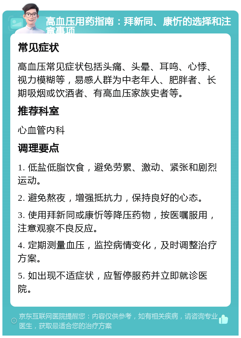 高血压用药指南：拜新同、康忻的选择和注意事项 常见症状 高血压常见症状包括头痛、头晕、耳鸣、心悸、视力模糊等，易感人群为中老年人、肥胖者、长期吸烟或饮酒者、有高血压家族史者等。 推荐科室 心血管内科 调理要点 1. 低盐低脂饮食，避免劳累、激动、紧张和剧烈运动。 2. 避免熬夜，增强抵抗力，保持良好的心态。 3. 使用拜新同或康忻等降压药物，按医嘱服用，注意观察不良反应。 4. 定期测量血压，监控病情变化，及时调整治疗方案。 5. 如出现不适症状，应暂停服药并立即就诊医院。