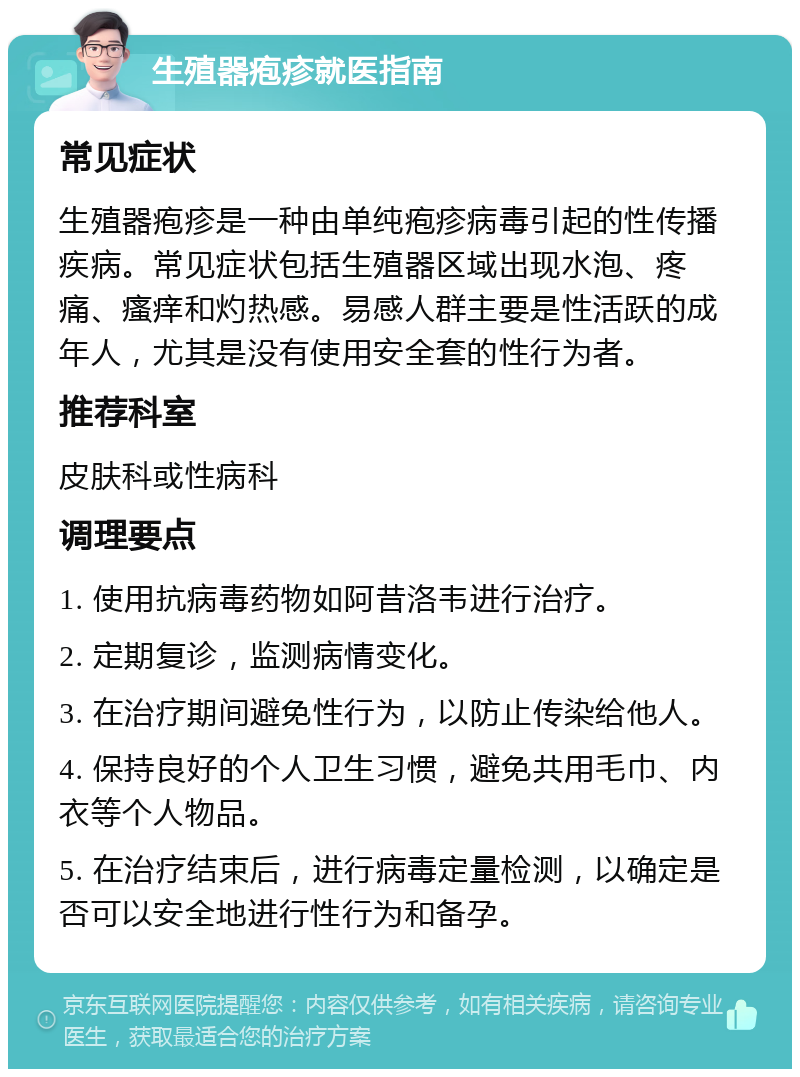 生殖器疱疹就医指南 常见症状 生殖器疱疹是一种由单纯疱疹病毒引起的性传播疾病。常见症状包括生殖器区域出现水泡、疼痛、瘙痒和灼热感。易感人群主要是性活跃的成年人，尤其是没有使用安全套的性行为者。 推荐科室 皮肤科或性病科 调理要点 1. 使用抗病毒药物如阿昔洛韦进行治疗。 2. 定期复诊，监测病情变化。 3. 在治疗期间避免性行为，以防止传染给他人。 4. 保持良好的个人卫生习惯，避免共用毛巾、内衣等个人物品。 5. 在治疗结束后，进行病毒定量检测，以确定是否可以安全地进行性行为和备孕。