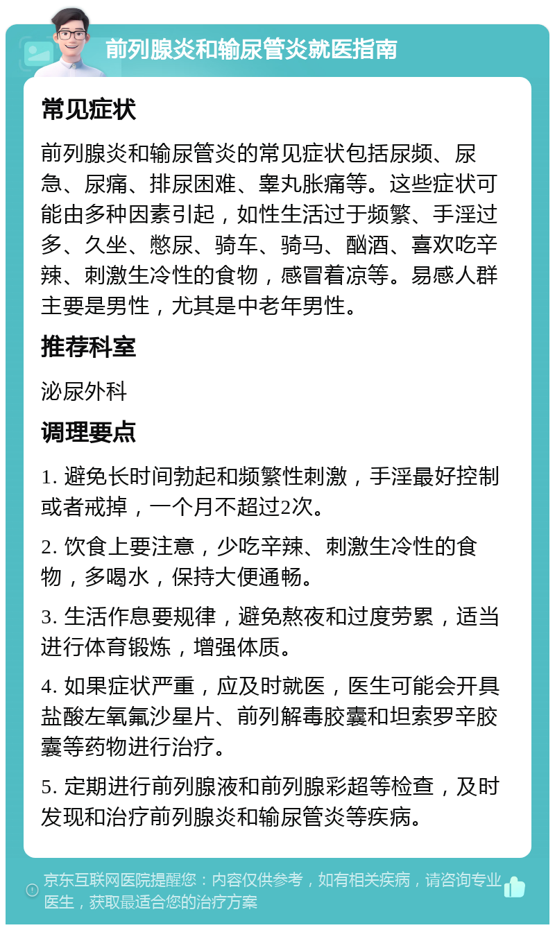 前列腺炎和输尿管炎就医指南 常见症状 前列腺炎和输尿管炎的常见症状包括尿频、尿急、尿痛、排尿困难、睾丸胀痛等。这些症状可能由多种因素引起，如性生活过于频繁、手淫过多、久坐、憋尿、骑车、骑马、酗酒、喜欢吃辛辣、刺激生冷性的食物，感冒着凉等。易感人群主要是男性，尤其是中老年男性。 推荐科室 泌尿外科 调理要点 1. 避免长时间勃起和频繁性刺激，手淫最好控制或者戒掉，一个月不超过2次。 2. 饮食上要注意，少吃辛辣、刺激生冷性的食物，多喝水，保持大便通畅。 3. 生活作息要规律，避免熬夜和过度劳累，适当进行体育锻炼，增强体质。 4. 如果症状严重，应及时就医，医生可能会开具盐酸左氧氟沙星片、前列解毒胶囊和坦索罗辛胶囊等药物进行治疗。 5. 定期进行前列腺液和前列腺彩超等检查，及时发现和治疗前列腺炎和输尿管炎等疾病。