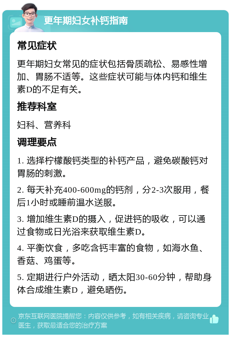 更年期妇女补钙指南 常见症状 更年期妇女常见的症状包括骨质疏松、易感性增加、胃肠不适等。这些症状可能与体内钙和维生素D的不足有关。 推荐科室 妇科、营养科 调理要点 1. 选择柠檬酸钙类型的补钙产品，避免碳酸钙对胃肠的刺激。 2. 每天补充400-600mg的钙剂，分2-3次服用，餐后1小时或睡前温水送服。 3. 增加维生素D的摄入，促进钙的吸收，可以通过食物或日光浴来获取维生素D。 4. 平衡饮食，多吃含钙丰富的食物，如海水鱼、香菇、鸡蛋等。 5. 定期进行户外活动，晒太阳30-60分钟，帮助身体合成维生素D，避免晒伤。