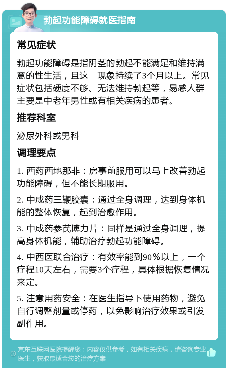 勃起功能障碍就医指南 常见症状 勃起功能障碍是指阴茎的勃起不能满足和维持满意的性生活，且这一现象持续了3个月以上。常见症状包括硬度不够、无法维持勃起等，易感人群主要是中老年男性或有相关疾病的患者。 推荐科室 泌尿外科或男科 调理要点 1. 西药西地那非：房事前服用可以马上改善勃起功能障碍，但不能长期服用。 2. 中成药三鞭胶囊：通过全身调理，达到身体机能的整体恢复，起到治愈作用。 3. 中成药参芪博力片：同样是通过全身调理，提高身体机能，辅助治疗勃起功能障碍。 4. 中西医联合治疗：有效率能到90％以上，一个疗程10天左右，需要3个疗程，具体根据恢复情况来定。 5. 注意用药安全：在医生指导下使用药物，避免自行调整剂量或停药，以免影响治疗效果或引发副作用。