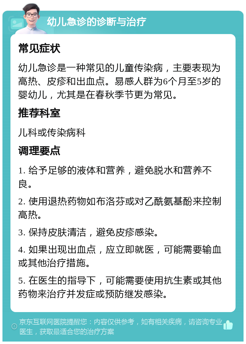 幼儿急诊的诊断与治疗 常见症状 幼儿急诊是一种常见的儿童传染病，主要表现为高热、皮疹和出血点。易感人群为6个月至5岁的婴幼儿，尤其是在春秋季节更为常见。 推荐科室 儿科或传染病科 调理要点 1. 给予足够的液体和营养，避免脱水和营养不良。 2. 使用退热药物如布洛芬或对乙酰氨基酚来控制高热。 3. 保持皮肤清洁，避免皮疹感染。 4. 如果出现出血点，应立即就医，可能需要输血或其他治疗措施。 5. 在医生的指导下，可能需要使用抗生素或其他药物来治疗并发症或预防继发感染。