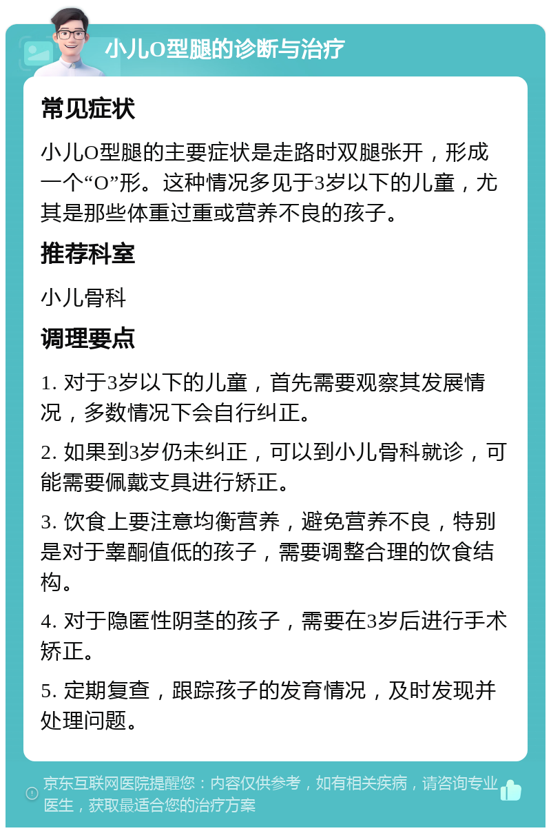 小儿O型腿的诊断与治疗 常见症状 小儿O型腿的主要症状是走路时双腿张开，形成一个“O”形。这种情况多见于3岁以下的儿童，尤其是那些体重过重或营养不良的孩子。 推荐科室 小儿骨科 调理要点 1. 对于3岁以下的儿童，首先需要观察其发展情况，多数情况下会自行纠正。 2. 如果到3岁仍未纠正，可以到小儿骨科就诊，可能需要佩戴支具进行矫正。 3. 饮食上要注意均衡营养，避免营养不良，特别是对于睾酮值低的孩子，需要调整合理的饮食结构。 4. 对于隐匿性阴茎的孩子，需要在3岁后进行手术矫正。 5. 定期复查，跟踪孩子的发育情况，及时发现并处理问题。