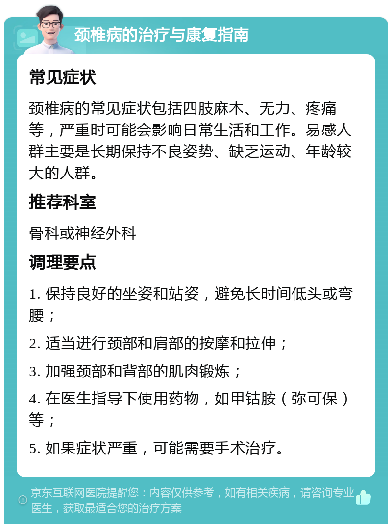 颈椎病的治疗与康复指南 常见症状 颈椎病的常见症状包括四肢麻木、无力、疼痛等，严重时可能会影响日常生活和工作。易感人群主要是长期保持不良姿势、缺乏运动、年龄较大的人群。 推荐科室 骨科或神经外科 调理要点 1. 保持良好的坐姿和站姿，避免长时间低头或弯腰； 2. 适当进行颈部和肩部的按摩和拉伸； 3. 加强颈部和背部的肌肉锻炼； 4. 在医生指导下使用药物，如甲钴胺（弥可保）等； 5. 如果症状严重，可能需要手术治疗。