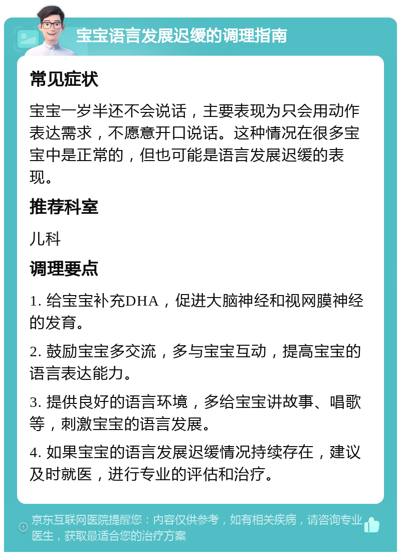 宝宝语言发展迟缓的调理指南 常见症状 宝宝一岁半还不会说话，主要表现为只会用动作表达需求，不愿意开口说话。这种情况在很多宝宝中是正常的，但也可能是语言发展迟缓的表现。 推荐科室 儿科 调理要点 1. 给宝宝补充DHA，促进大脑神经和视网膜神经的发育。 2. 鼓励宝宝多交流，多与宝宝互动，提高宝宝的语言表达能力。 3. 提供良好的语言环境，多给宝宝讲故事、唱歌等，刺激宝宝的语言发展。 4. 如果宝宝的语言发展迟缓情况持续存在，建议及时就医，进行专业的评估和治疗。