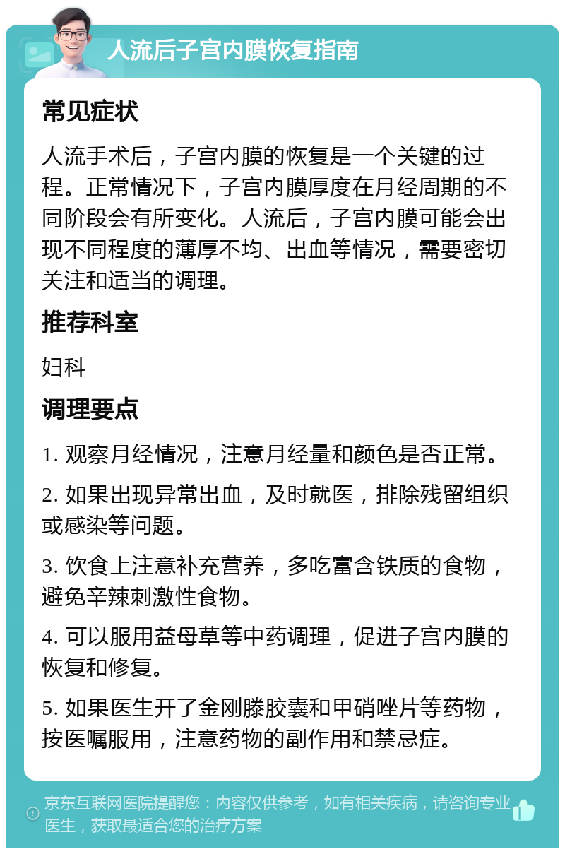 人流后子宫内膜恢复指南 常见症状 人流手术后，子宫内膜的恢复是一个关键的过程。正常情况下，子宫内膜厚度在月经周期的不同阶段会有所变化。人流后，子宫内膜可能会出现不同程度的薄厚不均、出血等情况，需要密切关注和适当的调理。 推荐科室 妇科 调理要点 1. 观察月经情况，注意月经量和颜色是否正常。 2. 如果出现异常出血，及时就医，排除残留组织或感染等问题。 3. 饮食上注意补充营养，多吃富含铁质的食物，避免辛辣刺激性食物。 4. 可以服用益母草等中药调理，促进子宫内膜的恢复和修复。 5. 如果医生开了金刚滕胶囊和甲硝唑片等药物，按医嘱服用，注意药物的副作用和禁忌症。