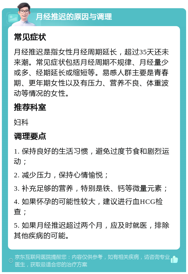 月经推迟的原因与调理 常见症状 月经推迟是指女性月经周期延长，超过35天还未来潮。常见症状包括月经周期不规律、月经量少或多、经期延长或缩短等。易感人群主要是青春期、更年期女性以及有压力、营养不良、体重波动等情况的女性。 推荐科室 妇科 调理要点 1. 保持良好的生活习惯，避免过度节食和剧烈运动； 2. 减少压力，保持心情愉悦； 3. 补充足够的营养，特别是铁、钙等微量元素； 4. 如果怀孕的可能性较大，建议进行血HCG检查； 5. 如果月经推迟超过两个月，应及时就医，排除其他疾病的可能。