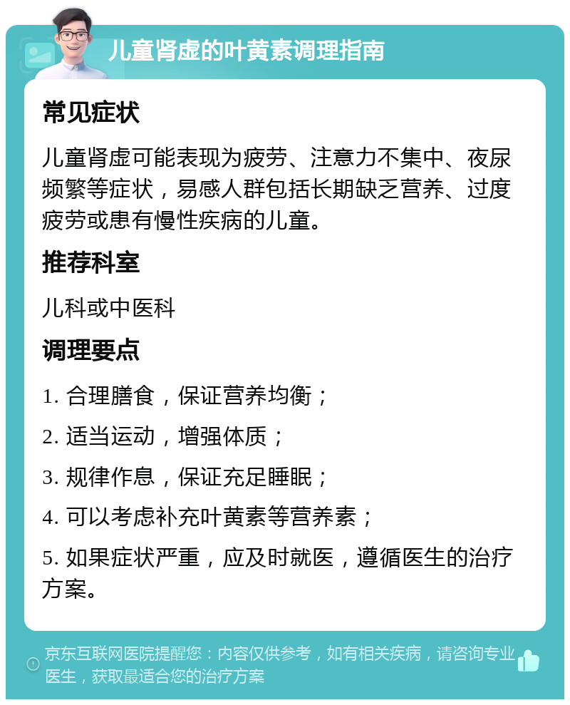 儿童肾虚的叶黄素调理指南 常见症状 儿童肾虚可能表现为疲劳、注意力不集中、夜尿频繁等症状，易感人群包括长期缺乏营养、过度疲劳或患有慢性疾病的儿童。 推荐科室 儿科或中医科 调理要点 1. 合理膳食，保证营养均衡； 2. 适当运动，增强体质； 3. 规律作息，保证充足睡眠； 4. 可以考虑补充叶黄素等营养素； 5. 如果症状严重，应及时就医，遵循医生的治疗方案。