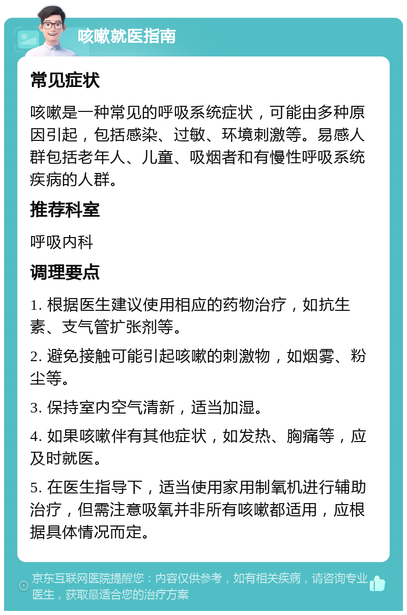 咳嗽就医指南 常见症状 咳嗽是一种常见的呼吸系统症状，可能由多种原因引起，包括感染、过敏、环境刺激等。易感人群包括老年人、儿童、吸烟者和有慢性呼吸系统疾病的人群。 推荐科室 呼吸内科 调理要点 1. 根据医生建议使用相应的药物治疗，如抗生素、支气管扩张剂等。 2. 避免接触可能引起咳嗽的刺激物，如烟雾、粉尘等。 3. 保持室内空气清新，适当加湿。 4. 如果咳嗽伴有其他症状，如发热、胸痛等，应及时就医。 5. 在医生指导下，适当使用家用制氧机进行辅助治疗，但需注意吸氧并非所有咳嗽都适用，应根据具体情况而定。