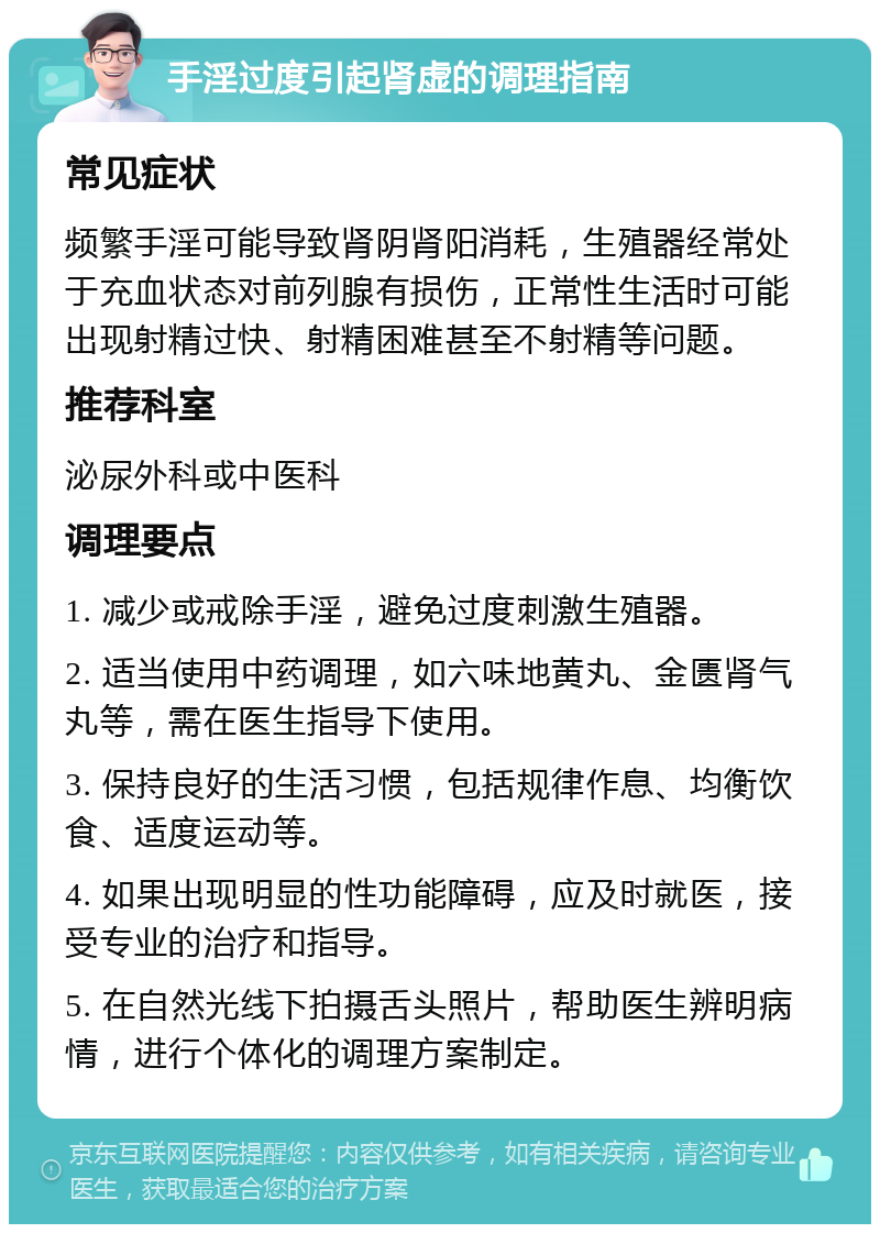 手淫过度引起肾虚的调理指南 常见症状 频繁手淫可能导致肾阴肾阳消耗，生殖器经常处于充血状态对前列腺有损伤，正常性生活时可能出现射精过快、射精困难甚至不射精等问题。 推荐科室 泌尿外科或中医科 调理要点 1. 减少或戒除手淫，避免过度刺激生殖器。 2. 适当使用中药调理，如六味地黄丸、金匮肾气丸等，需在医生指导下使用。 3. 保持良好的生活习惯，包括规律作息、均衡饮食、适度运动等。 4. 如果出现明显的性功能障碍，应及时就医，接受专业的治疗和指导。 5. 在自然光线下拍摄舌头照片，帮助医生辨明病情，进行个体化的调理方案制定。