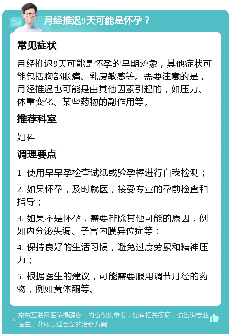 月经推迟9天可能是怀孕？ 常见症状 月经推迟9天可能是怀孕的早期迹象，其他症状可能包括胸部胀痛、乳房敏感等。需要注意的是，月经推迟也可能是由其他因素引起的，如压力、体重变化、某些药物的副作用等。 推荐科室 妇科 调理要点 1. 使用早早孕检查试纸或验孕棒进行自我检测； 2. 如果怀孕，及时就医，接受专业的孕前检查和指导； 3. 如果不是怀孕，需要排除其他可能的原因，例如内分泌失调、子宫内膜异位症等； 4. 保持良好的生活习惯，避免过度劳累和精神压力； 5. 根据医生的建议，可能需要服用调节月经的药物，例如黄体酮等。