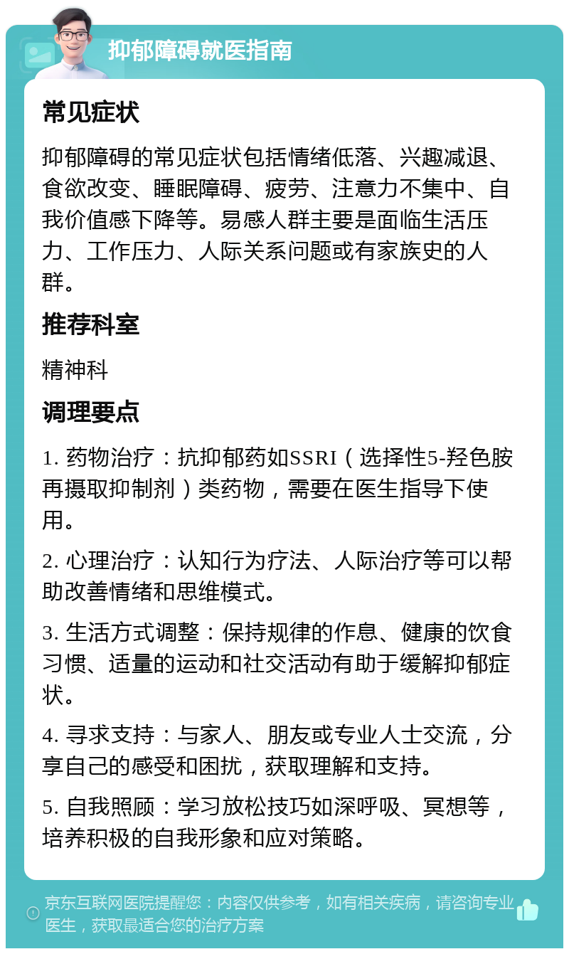 抑郁障碍就医指南 常见症状 抑郁障碍的常见症状包括情绪低落、兴趣减退、食欲改变、睡眠障碍、疲劳、注意力不集中、自我价值感下降等。易感人群主要是面临生活压力、工作压力、人际关系问题或有家族史的人群。 推荐科室 精神科 调理要点 1. 药物治疗：抗抑郁药如SSRI（选择性5-羟色胺再摄取抑制剂）类药物，需要在医生指导下使用。 2. 心理治疗：认知行为疗法、人际治疗等可以帮助改善情绪和思维模式。 3. 生活方式调整：保持规律的作息、健康的饮食习惯、适量的运动和社交活动有助于缓解抑郁症状。 4. 寻求支持：与家人、朋友或专业人士交流，分享自己的感受和困扰，获取理解和支持。 5. 自我照顾：学习放松技巧如深呼吸、冥想等，培养积极的自我形象和应对策略。