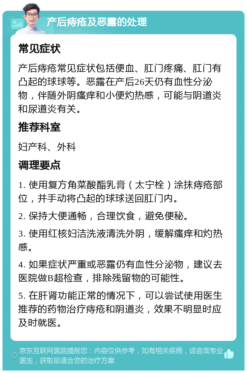 产后痔疮及恶露的处理 常见症状 产后痔疮常见症状包括便血、肛门疼痛、肛门有凸起的球球等。恶露在产后26天仍有血性分泌物，伴随外阴瘙痒和小便灼热感，可能与阴道炎和尿道炎有关。 推荐科室 妇产科、外科 调理要点 1. 使用复方角菜酸酯乳膏（太宁栓）涂抹痔疮部位，并手动将凸起的球球送回肛门内。 2. 保持大便通畅，合理饮食，避免便秘。 3. 使用红核妇洁洗液清洗外阴，缓解瘙痒和灼热感。 4. 如果症状严重或恶露仍有血性分泌物，建议去医院做B超检查，排除残留物的可能性。 5. 在肝肾功能正常的情况下，可以尝试使用医生推荐的药物治疗痔疮和阴道炎，效果不明显时应及时就医。