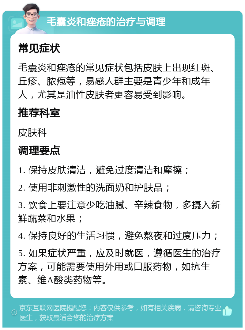 毛囊炎和痤疮的治疗与调理 常见症状 毛囊炎和痤疮的常见症状包括皮肤上出现红斑、丘疹、脓疱等，易感人群主要是青少年和成年人，尤其是油性皮肤者更容易受到影响。 推荐科室 皮肤科 调理要点 1. 保持皮肤清洁，避免过度清洁和摩擦； 2. 使用非刺激性的洗面奶和护肤品； 3. 饮食上要注意少吃油腻、辛辣食物，多摄入新鲜蔬菜和水果； 4. 保持良好的生活习惯，避免熬夜和过度压力； 5. 如果症状严重，应及时就医，遵循医生的治疗方案，可能需要使用外用或口服药物，如抗生素、维A酸类药物等。