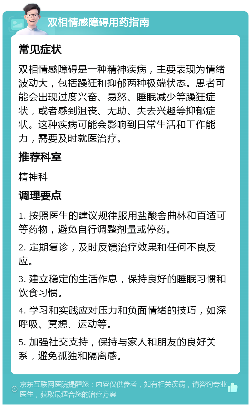 双相情感障碍用药指南 常见症状 双相情感障碍是一种精神疾病，主要表现为情绪波动大，包括躁狂和抑郁两种极端状态。患者可能会出现过度兴奋、易怒、睡眠减少等躁狂症状，或者感到沮丧、无助、失去兴趣等抑郁症状。这种疾病可能会影响到日常生活和工作能力，需要及时就医治疗。 推荐科室 精神科 调理要点 1. 按照医生的建议规律服用盐酸舍曲林和百适可等药物，避免自行调整剂量或停药。 2. 定期复诊，及时反馈治疗效果和任何不良反应。 3. 建立稳定的生活作息，保持良好的睡眠习惯和饮食习惯。 4. 学习和实践应对压力和负面情绪的技巧，如深呼吸、冥想、运动等。 5. 加强社交支持，保持与家人和朋友的良好关系，避免孤独和隔离感。