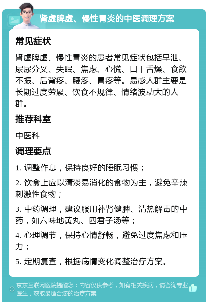 肾虚脾虚、慢性胃炎的中医调理方案 常见症状 肾虚脾虚、慢性胃炎的患者常见症状包括早泄、尿尿分叉、失眠、焦虑、心慌、口干舌燥、食欲不振、后背疼、腰疼、胃疼等。易感人群主要是长期过度劳累、饮食不规律、情绪波动大的人群。 推荐科室 中医科 调理要点 1. 调整作息，保持良好的睡眠习惯； 2. 饮食上应以清淡易消化的食物为主，避免辛辣刺激性食物； 3. 中药调理，建议服用补肾健脾、清热解毒的中药，如六味地黄丸、四君子汤等； 4. 心理调节，保持心情舒畅，避免过度焦虑和压力； 5. 定期复查，根据病情变化调整治疗方案。