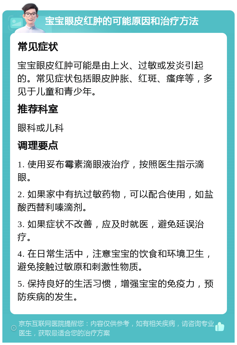 宝宝眼皮红肿的可能原因和治疗方法 常见症状 宝宝眼皮红肿可能是由上火、过敏或发炎引起的。常见症状包括眼皮肿胀、红斑、瘙痒等，多见于儿童和青少年。 推荐科室 眼科或儿科 调理要点 1. 使用妥布霉素滴眼液治疗，按照医生指示滴眼。 2. 如果家中有抗过敏药物，可以配合使用，如盐酸西替利嗪滴剂。 3. 如果症状不改善，应及时就医，避免延误治疗。 4. 在日常生活中，注意宝宝的饮食和环境卫生，避免接触过敏原和刺激性物质。 5. 保持良好的生活习惯，增强宝宝的免疫力，预防疾病的发生。