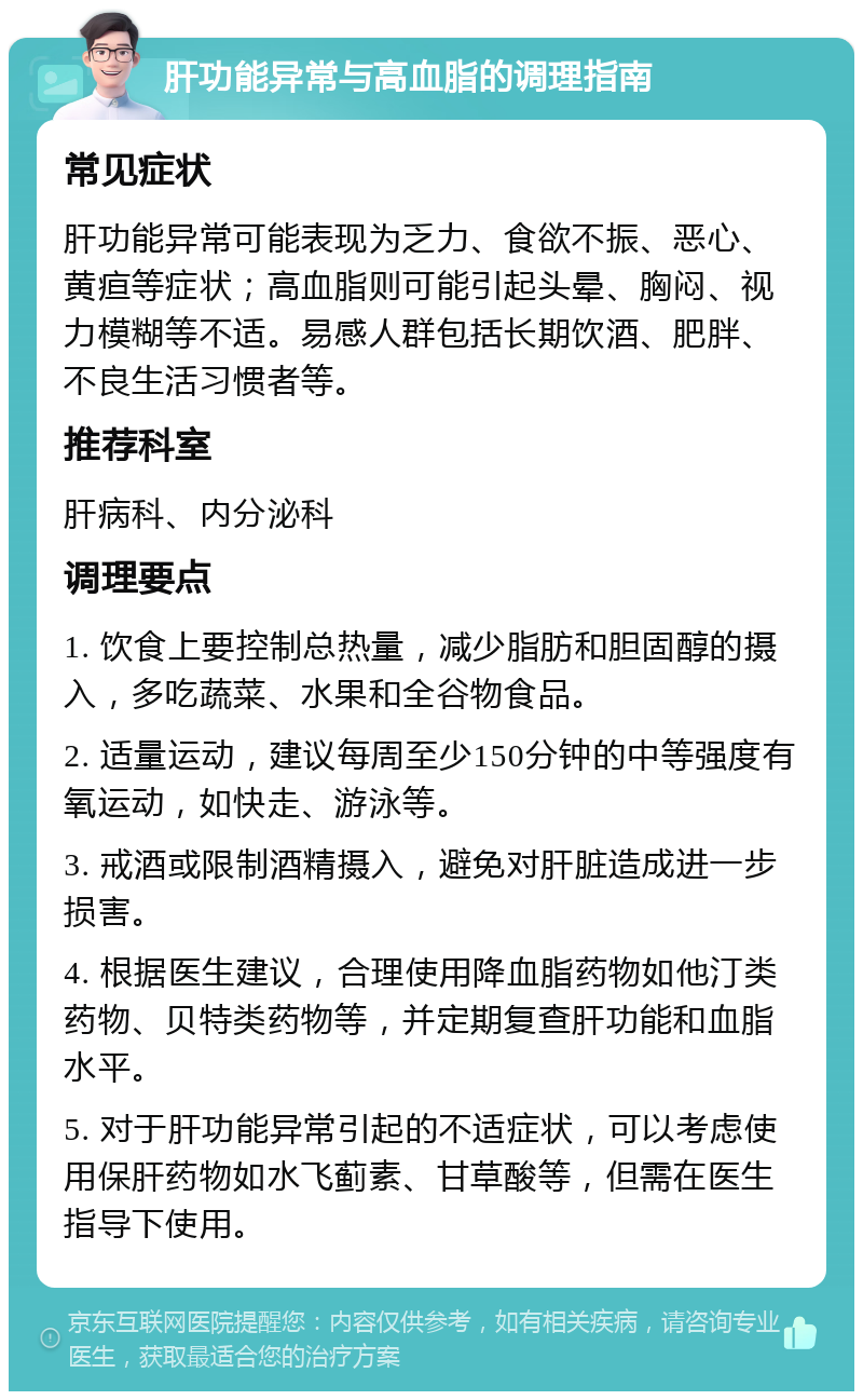 肝功能异常与高血脂的调理指南 常见症状 肝功能异常可能表现为乏力、食欲不振、恶心、黄疸等症状；高血脂则可能引起头晕、胸闷、视力模糊等不适。易感人群包括长期饮酒、肥胖、不良生活习惯者等。 推荐科室 肝病科、内分泌科 调理要点 1. 饮食上要控制总热量，减少脂肪和胆固醇的摄入，多吃蔬菜、水果和全谷物食品。 2. 适量运动，建议每周至少150分钟的中等强度有氧运动，如快走、游泳等。 3. 戒酒或限制酒精摄入，避免对肝脏造成进一步损害。 4. 根据医生建议，合理使用降血脂药物如他汀类药物、贝特类药物等，并定期复查肝功能和血脂水平。 5. 对于肝功能异常引起的不适症状，可以考虑使用保肝药物如水飞蓟素、甘草酸等，但需在医生指导下使用。