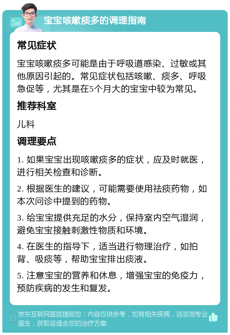 宝宝咳嗽痰多的调理指南 常见症状 宝宝咳嗽痰多可能是由于呼吸道感染、过敏或其他原因引起的。常见症状包括咳嗽、痰多、呼吸急促等，尤其是在5个月大的宝宝中较为常见。 推荐科室 儿科 调理要点 1. 如果宝宝出现咳嗽痰多的症状，应及时就医，进行相关检查和诊断。 2. 根据医生的建议，可能需要使用祛痰药物，如本次问诊中提到的药物。 3. 给宝宝提供充足的水分，保持室内空气湿润，避免宝宝接触刺激性物质和环境。 4. 在医生的指导下，适当进行物理治疗，如拍背、吸痰等，帮助宝宝排出痰液。 5. 注意宝宝的营养和休息，增强宝宝的免疫力，预防疾病的发生和复发。