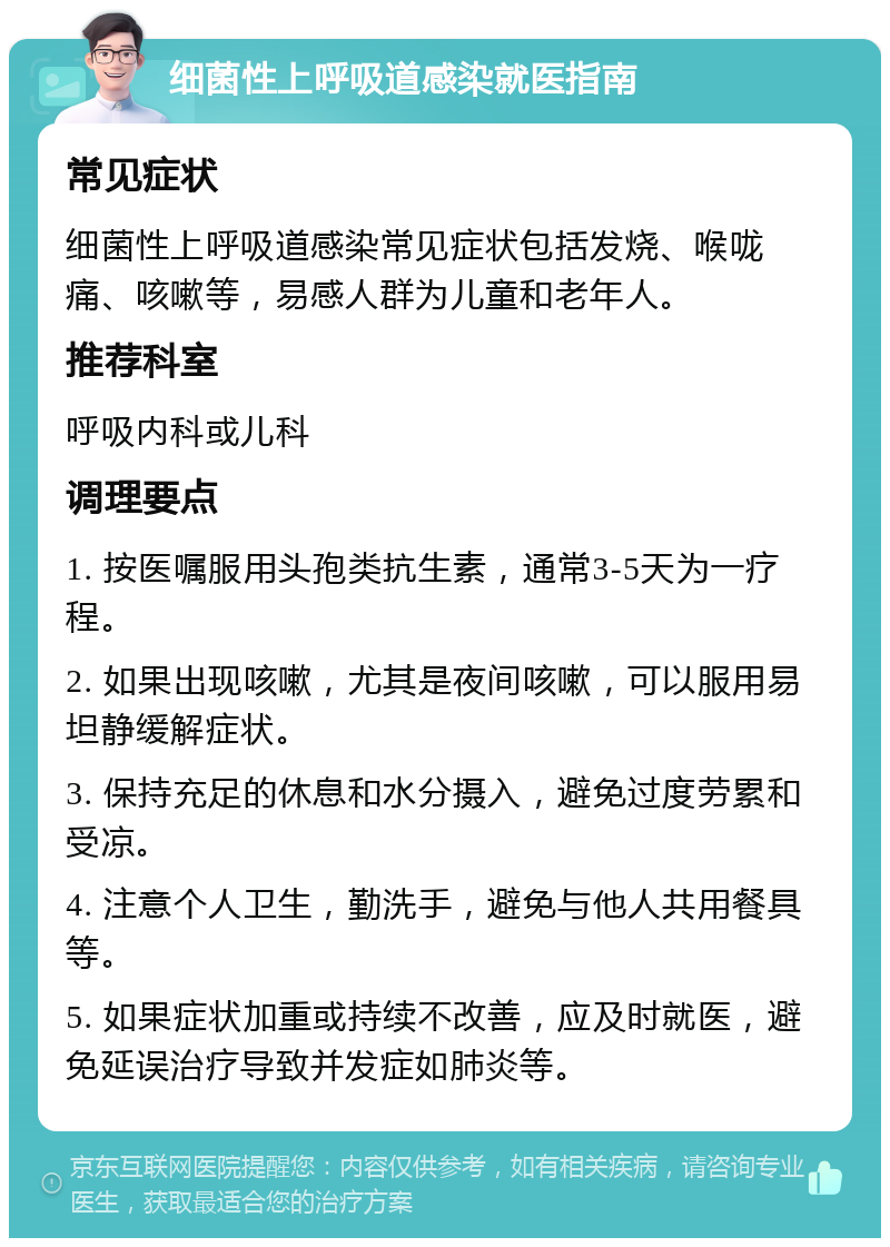 细菌性上呼吸道感染就医指南 常见症状 细菌性上呼吸道感染常见症状包括发烧、喉咙痛、咳嗽等，易感人群为儿童和老年人。 推荐科室 呼吸内科或儿科 调理要点 1. 按医嘱服用头孢类抗生素，通常3-5天为一疗程。 2. 如果出现咳嗽，尤其是夜间咳嗽，可以服用易坦静缓解症状。 3. 保持充足的休息和水分摄入，避免过度劳累和受凉。 4. 注意个人卫生，勤洗手，避免与他人共用餐具等。 5. 如果症状加重或持续不改善，应及时就医，避免延误治疗导致并发症如肺炎等。