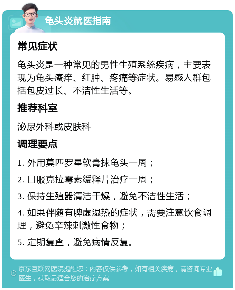 龟头炎就医指南 常见症状 龟头炎是一种常见的男性生殖系统疾病，主要表现为龟头瘙痒、红肿、疼痛等症状。易感人群包括包皮过长、不洁性生活等。 推荐科室 泌尿外科或皮肤科 调理要点 1. 外用莫匹罗星软膏抹龟头一周； 2. 口服克拉霉素缓释片治疗一周； 3. 保持生殖器清洁干燥，避免不洁性生活； 4. 如果伴随有脾虚湿热的症状，需要注意饮食调理，避免辛辣刺激性食物； 5. 定期复查，避免病情反复。