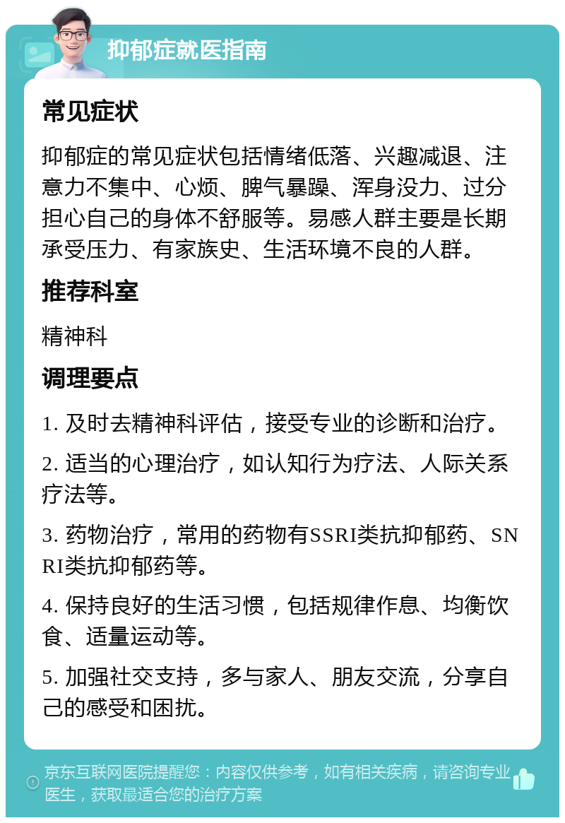 抑郁症就医指南 常见症状 抑郁症的常见症状包括情绪低落、兴趣减退、注意力不集中、心烦、脾气暴躁、浑身没力、过分担心自己的身体不舒服等。易感人群主要是长期承受压力、有家族史、生活环境不良的人群。 推荐科室 精神科 调理要点 1. 及时去精神科评估，接受专业的诊断和治疗。 2. 适当的心理治疗，如认知行为疗法、人际关系疗法等。 3. 药物治疗，常用的药物有SSRI类抗抑郁药、SNRI类抗抑郁药等。 4. 保持良好的生活习惯，包括规律作息、均衡饮食、适量运动等。 5. 加强社交支持，多与家人、朋友交流，分享自己的感受和困扰。