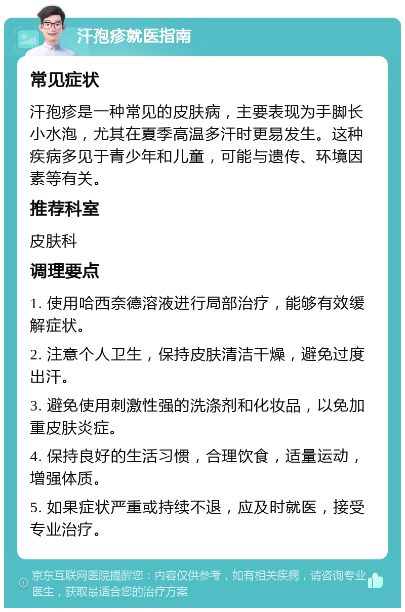 汗孢疹就医指南 常见症状 汗孢疹是一种常见的皮肤病，主要表现为手脚长小水泡，尤其在夏季高温多汗时更易发生。这种疾病多见于青少年和儿童，可能与遗传、环境因素等有关。 推荐科室 皮肤科 调理要点 1. 使用哈西奈德溶液进行局部治疗，能够有效缓解症状。 2. 注意个人卫生，保持皮肤清洁干燥，避免过度出汗。 3. 避免使用刺激性强的洗涤剂和化妆品，以免加重皮肤炎症。 4. 保持良好的生活习惯，合理饮食，适量运动，增强体质。 5. 如果症状严重或持续不退，应及时就医，接受专业治疗。