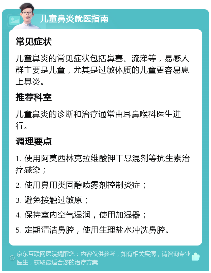 儿童鼻炎就医指南 常见症状 儿童鼻炎的常见症状包括鼻塞、流涕等，易感人群主要是儿童，尤其是过敏体质的儿童更容易患上鼻炎。 推荐科室 儿童鼻炎的诊断和治疗通常由耳鼻喉科医生进行。 调理要点 1. 使用阿莫西林克拉维酸钾干悬混剂等抗生素治疗感染； 2. 使用鼻用类固醇喷雾剂控制炎症； 3. 避免接触过敏原； 4. 保持室内空气湿润，使用加湿器； 5. 定期清洁鼻腔，使用生理盐水冲洗鼻腔。