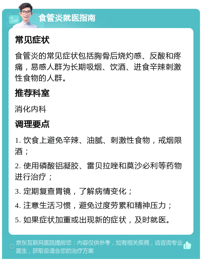 食管炎就医指南 常见症状 食管炎的常见症状包括胸骨后烧灼感、反酸和疼痛，易感人群为长期吸烟、饮酒、进食辛辣刺激性食物的人群。 推荐科室 消化内科 调理要点 1. 饮食上避免辛辣、油腻、刺激性食物，戒烟限酒； 2. 使用磷酸铝凝胶、雷贝拉唑和莫沙必利等药物进行治疗； 3. 定期复查胃镜，了解病情变化； 4. 注意生活习惯，避免过度劳累和精神压力； 5. 如果症状加重或出现新的症状，及时就医。