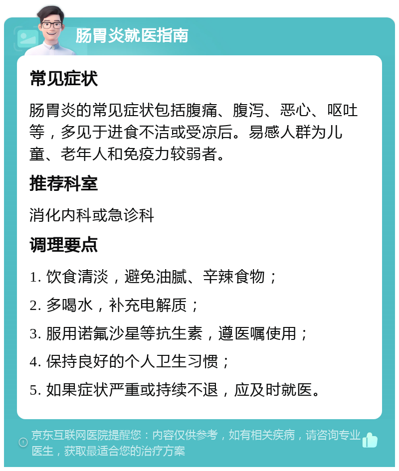 肠胃炎就医指南 常见症状 肠胃炎的常见症状包括腹痛、腹泻、恶心、呕吐等，多见于进食不洁或受凉后。易感人群为儿童、老年人和免疫力较弱者。 推荐科室 消化内科或急诊科 调理要点 1. 饮食清淡，避免油腻、辛辣食物； 2. 多喝水，补充电解质； 3. 服用诺氟沙星等抗生素，遵医嘱使用； 4. 保持良好的个人卫生习惯； 5. 如果症状严重或持续不退，应及时就医。