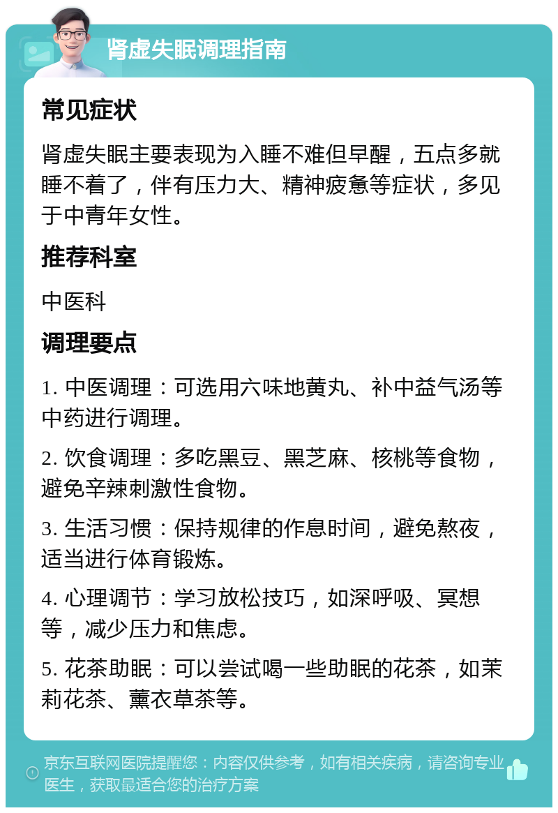 肾虚失眠调理指南 常见症状 肾虚失眠主要表现为入睡不难但早醒，五点多就睡不着了，伴有压力大、精神疲惫等症状，多见于中青年女性。 推荐科室 中医科 调理要点 1. 中医调理：可选用六味地黄丸、补中益气汤等中药进行调理。 2. 饮食调理：多吃黑豆、黑芝麻、核桃等食物，避免辛辣刺激性食物。 3. 生活习惯：保持规律的作息时间，避免熬夜，适当进行体育锻炼。 4. 心理调节：学习放松技巧，如深呼吸、冥想等，减少压力和焦虑。 5. 花茶助眠：可以尝试喝一些助眠的花茶，如茉莉花茶、薰衣草茶等。