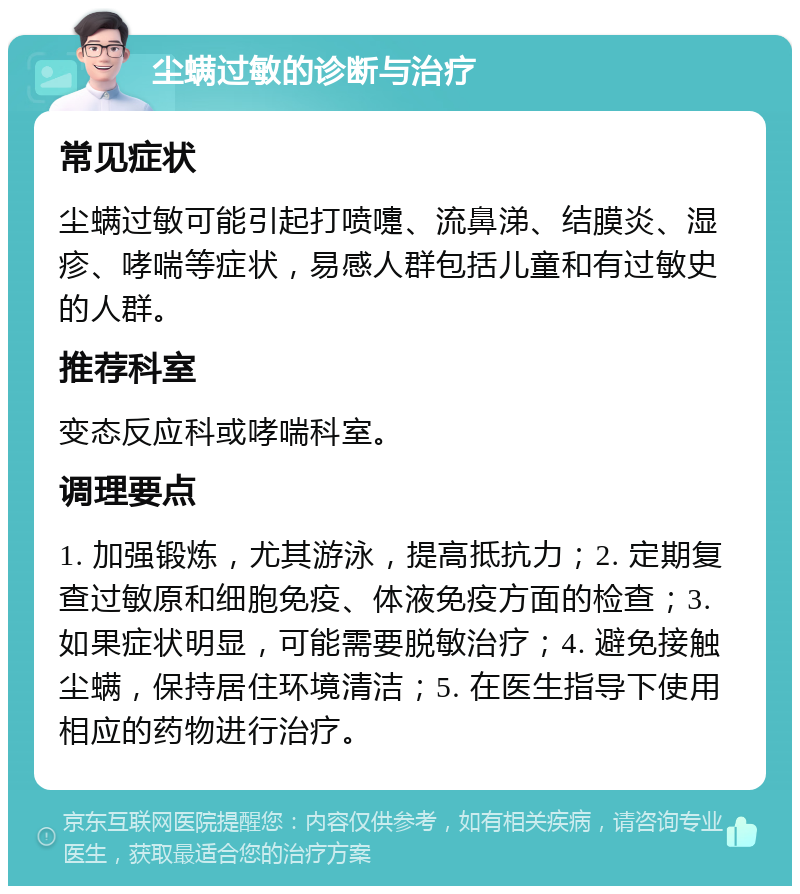 尘螨过敏的诊断与治疗 常见症状 尘螨过敏可能引起打喷嚏、流鼻涕、结膜炎、湿疹、哮喘等症状，易感人群包括儿童和有过敏史的人群。 推荐科室 变态反应科或哮喘科室。 调理要点 1. 加强锻炼，尤其游泳，提高抵抗力；2. 定期复查过敏原和细胞免疫、体液免疫方面的检查；3. 如果症状明显，可能需要脱敏治疗；4. 避免接触尘螨，保持居住环境清洁；5. 在医生指导下使用相应的药物进行治疗。