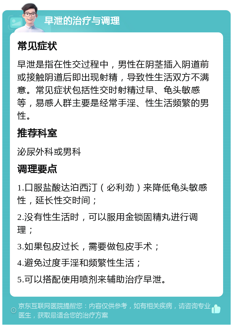 早泄的治疗与调理 常见症状 早泄是指在性交过程中，男性在阴茎插入阴道前或接触阴道后即出现射精，导致性生活双方不满意。常见症状包括性交时射精过早、龟头敏感等，易感人群主要是经常手淫、性生活频繁的男性。 推荐科室 泌尿外科或男科 调理要点 1.口服盐酸达泊西汀（必利劲）来降低龟头敏感性，延长性交时间； 2.没有性生活时，可以服用金锁固精丸进行调理； 3.如果包皮过长，需要做包皮手术； 4.避免过度手淫和频繁性生活； 5.可以搭配使用喷剂来辅助治疗早泄。