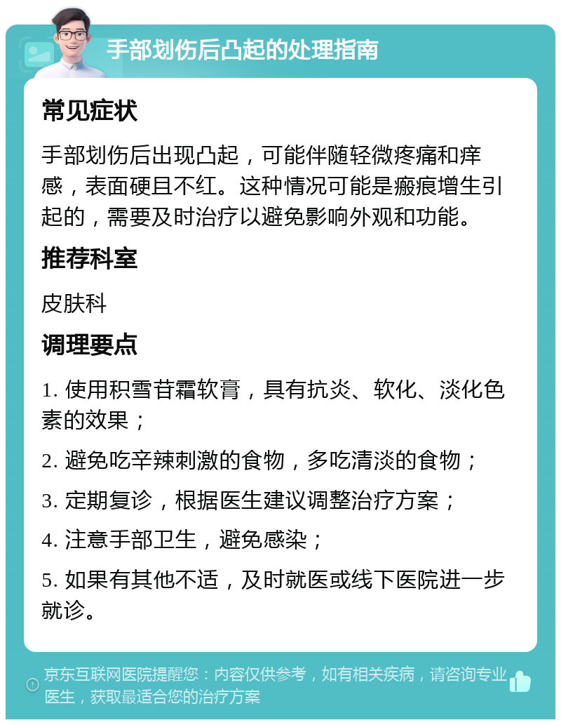 手部划伤后凸起的处理指南 常见症状 手部划伤后出现凸起，可能伴随轻微疼痛和痒感，表面硬且不红。这种情况可能是瘢痕增生引起的，需要及时治疗以避免影响外观和功能。 推荐科室 皮肤科 调理要点 1. 使用积雪苷霜软膏，具有抗炎、软化、淡化色素的效果； 2. 避免吃辛辣刺激的食物，多吃清淡的食物； 3. 定期复诊，根据医生建议调整治疗方案； 4. 注意手部卫生，避免感染； 5. 如果有其他不适，及时就医或线下医院进一步就诊。