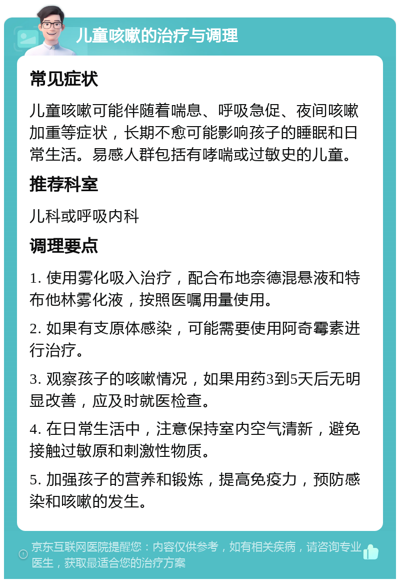 儿童咳嗽的治疗与调理 常见症状 儿童咳嗽可能伴随着喘息、呼吸急促、夜间咳嗽加重等症状，长期不愈可能影响孩子的睡眠和日常生活。易感人群包括有哮喘或过敏史的儿童。 推荐科室 儿科或呼吸内科 调理要点 1. 使用雾化吸入治疗，配合布地奈德混悬液和特布他林雾化液，按照医嘱用量使用。 2. 如果有支原体感染，可能需要使用阿奇霉素进行治疗。 3. 观察孩子的咳嗽情况，如果用药3到5天后无明显改善，应及时就医检查。 4. 在日常生活中，注意保持室内空气清新，避免接触过敏原和刺激性物质。 5. 加强孩子的营养和锻炼，提高免疫力，预防感染和咳嗽的发生。