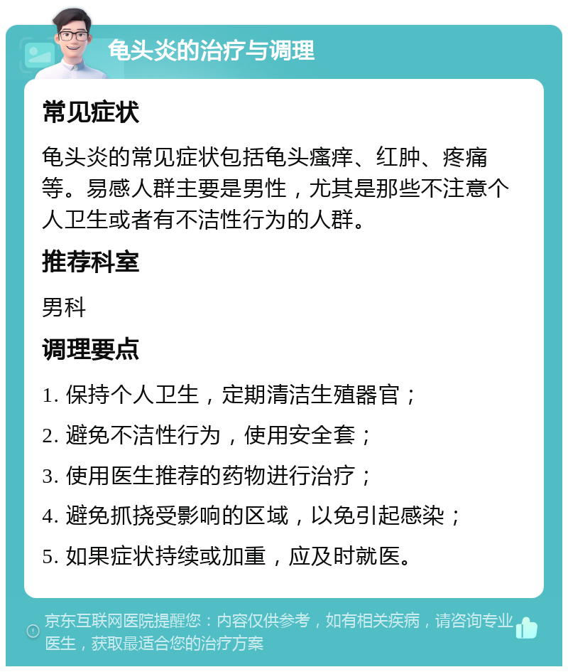 龟头炎的治疗与调理 常见症状 龟头炎的常见症状包括龟头瘙痒、红肿、疼痛等。易感人群主要是男性，尤其是那些不注意个人卫生或者有不洁性行为的人群。 推荐科室 男科 调理要点 1. 保持个人卫生，定期清洁生殖器官； 2. 避免不洁性行为，使用安全套； 3. 使用医生推荐的药物进行治疗； 4. 避免抓挠受影响的区域，以免引起感染； 5. 如果症状持续或加重，应及时就医。