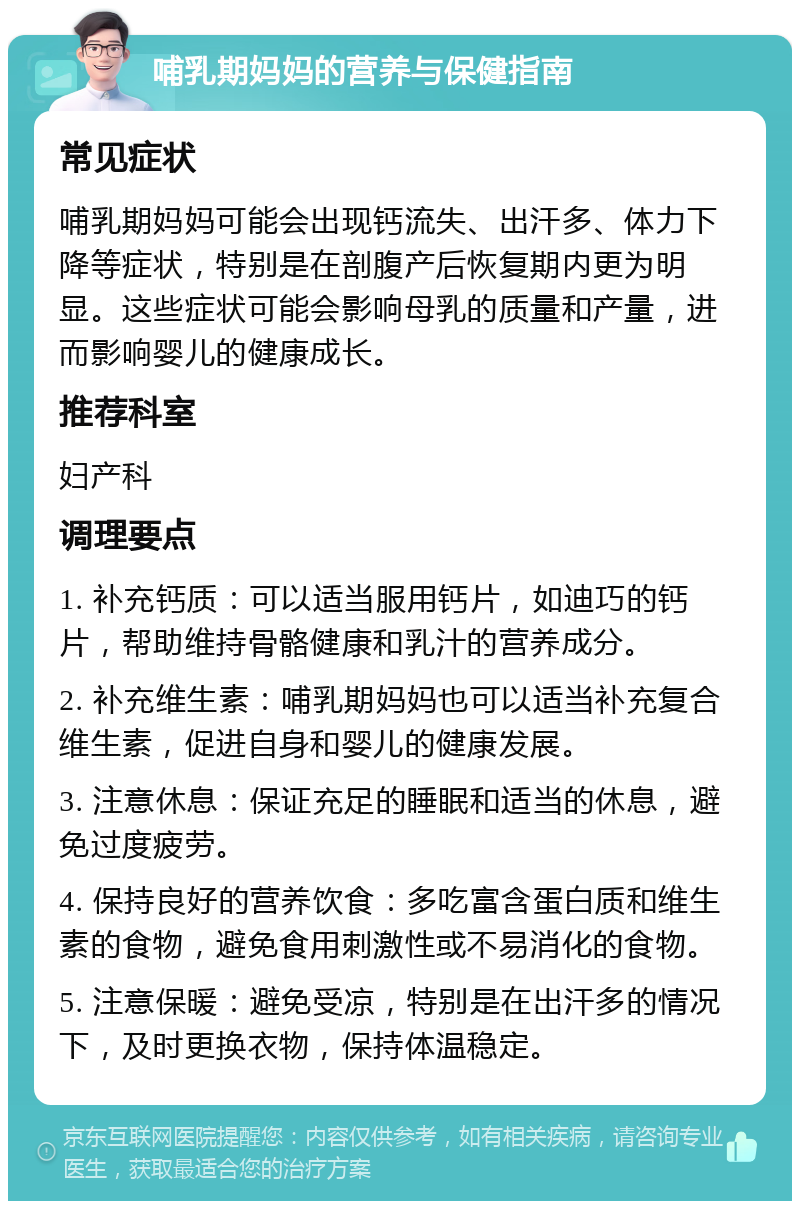 哺乳期妈妈的营养与保健指南 常见症状 哺乳期妈妈可能会出现钙流失、出汗多、体力下降等症状，特别是在剖腹产后恢复期内更为明显。这些症状可能会影响母乳的质量和产量，进而影响婴儿的健康成长。 推荐科室 妇产科 调理要点 1. 补充钙质：可以适当服用钙片，如迪巧的钙片，帮助维持骨骼健康和乳汁的营养成分。 2. 补充维生素：哺乳期妈妈也可以适当补充复合维生素，促进自身和婴儿的健康发展。 3. 注意休息：保证充足的睡眠和适当的休息，避免过度疲劳。 4. 保持良好的营养饮食：多吃富含蛋白质和维生素的食物，避免食用刺激性或不易消化的食物。 5. 注意保暖：避免受凉，特别是在出汗多的情况下，及时更换衣物，保持体温稳定。