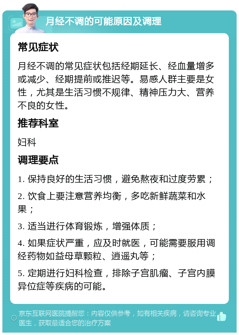 月经不调的可能原因及调理 常见症状 月经不调的常见症状包括经期延长、经血量增多或减少、经期提前或推迟等。易感人群主要是女性，尤其是生活习惯不规律、精神压力大、营养不良的女性。 推荐科室 妇科 调理要点 1. 保持良好的生活习惯，避免熬夜和过度劳累； 2. 饮食上要注意营养均衡，多吃新鲜蔬菜和水果； 3. 适当进行体育锻炼，增强体质； 4. 如果症状严重，应及时就医，可能需要服用调经药物如益母草颗粒、逍遥丸等； 5. 定期进行妇科检查，排除子宫肌瘤、子宫内膜异位症等疾病的可能。