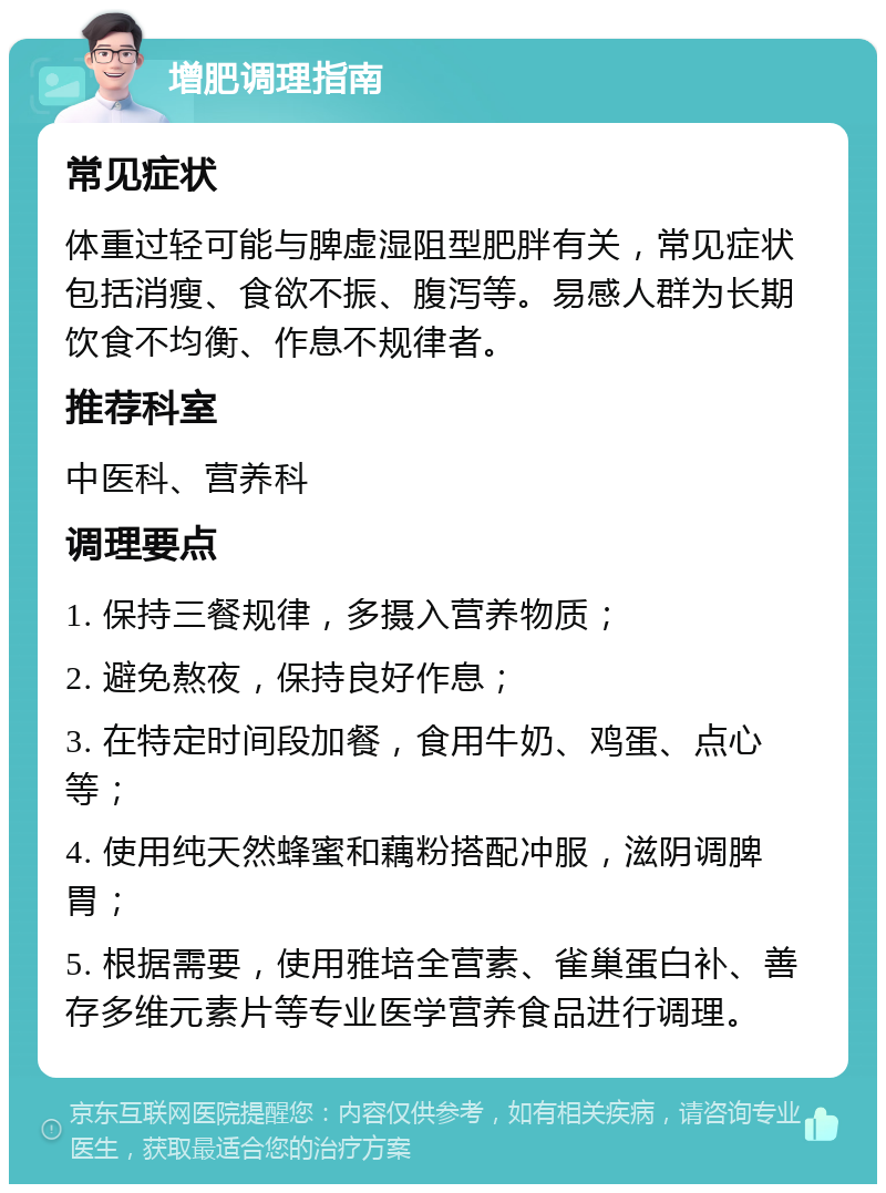 增肥调理指南 常见症状 体重过轻可能与脾虚湿阻型肥胖有关，常见症状包括消瘦、食欲不振、腹泻等。易感人群为长期饮食不均衡、作息不规律者。 推荐科室 中医科、营养科 调理要点 1. 保持三餐规律，多摄入营养物质； 2. 避免熬夜，保持良好作息； 3. 在特定时间段加餐，食用牛奶、鸡蛋、点心等； 4. 使用纯天然蜂蜜和藕粉搭配冲服，滋阴调脾胃； 5. 根据需要，使用雅培全营素、雀巢蛋白补、善存多维元素片等专业医学营养食品进行调理。