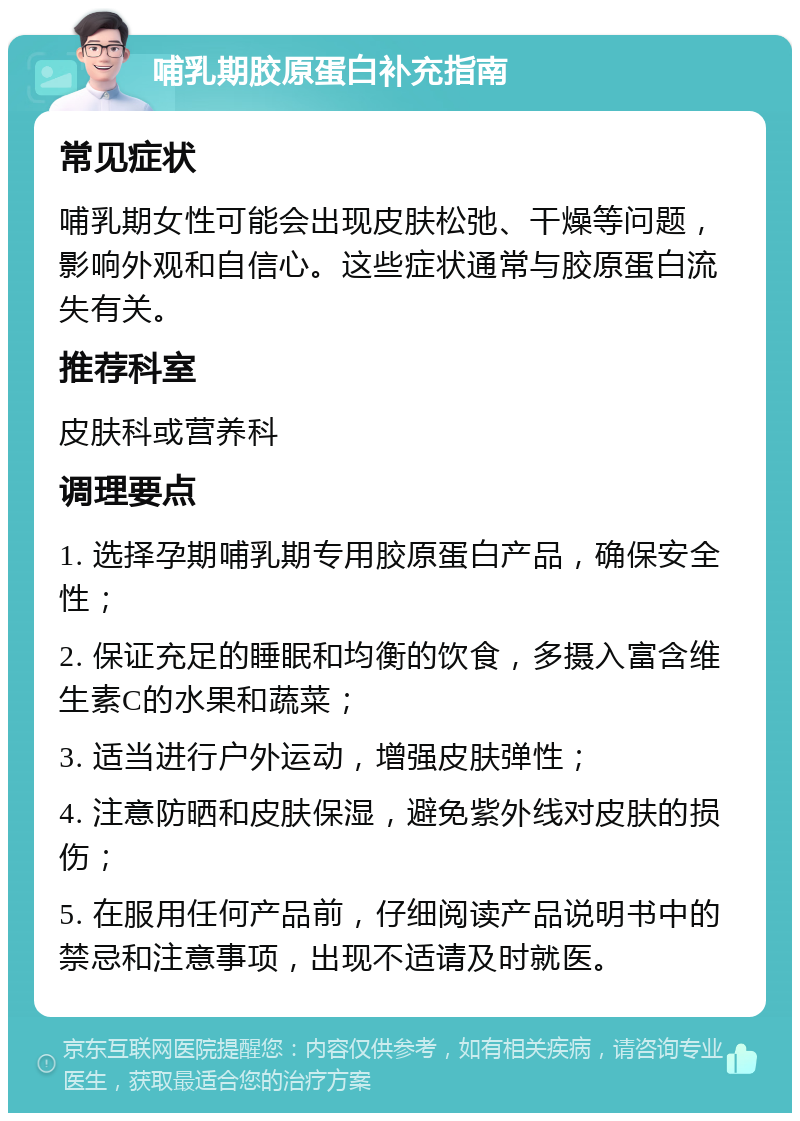 哺乳期胶原蛋白补充指南 常见症状 哺乳期女性可能会出现皮肤松弛、干燥等问题，影响外观和自信心。这些症状通常与胶原蛋白流失有关。 推荐科室 皮肤科或营养科 调理要点 1. 选择孕期哺乳期专用胶原蛋白产品，确保安全性； 2. 保证充足的睡眠和均衡的饮食，多摄入富含维生素C的水果和蔬菜； 3. 适当进行户外运动，增强皮肤弹性； 4. 注意防晒和皮肤保湿，避免紫外线对皮肤的损伤； 5. 在服用任何产品前，仔细阅读产品说明书中的禁忌和注意事项，出现不适请及时就医。