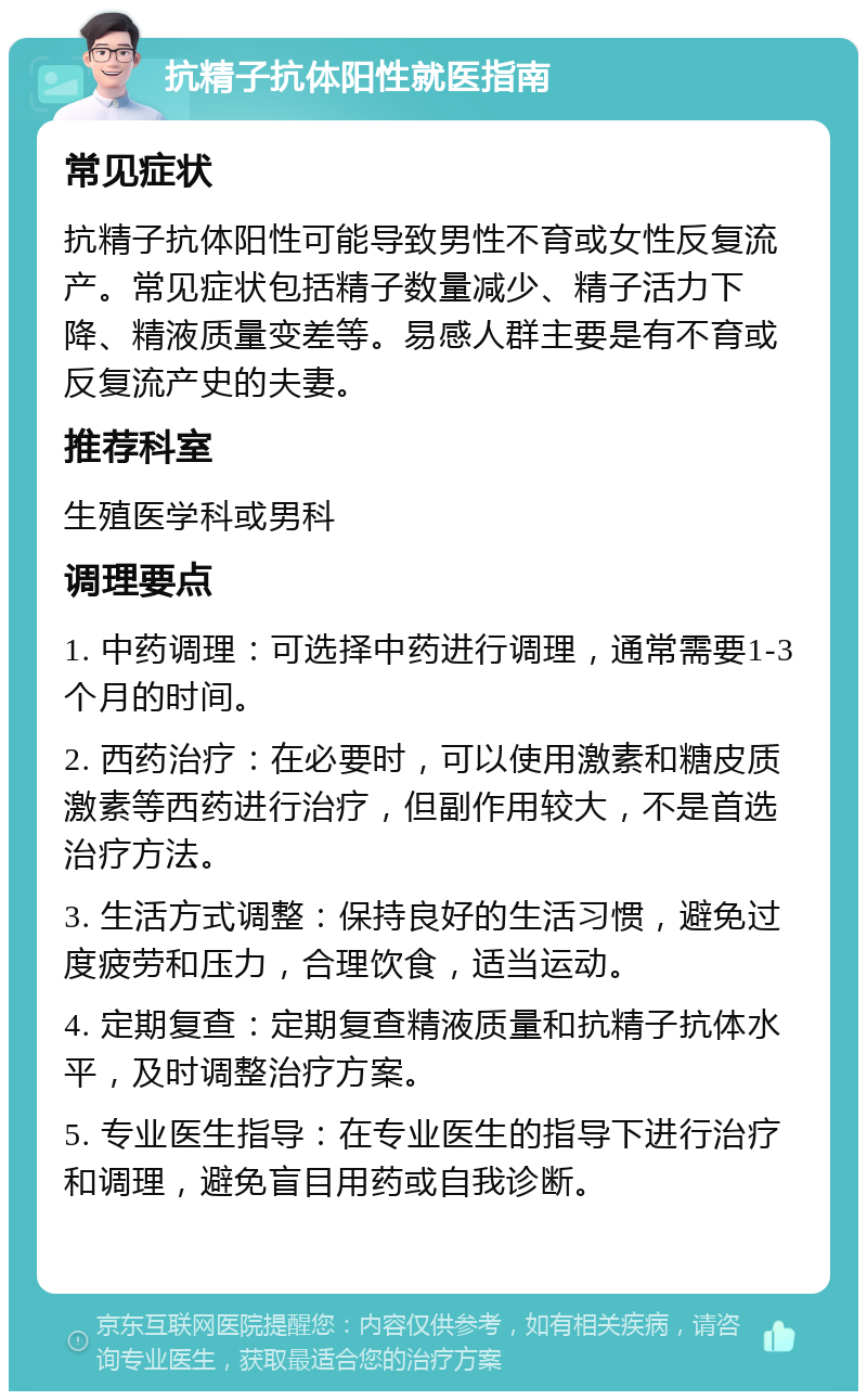 抗精子抗体阳性就医指南 常见症状 抗精子抗体阳性可能导致男性不育或女性反复流产。常见症状包括精子数量减少、精子活力下降、精液质量变差等。易感人群主要是有不育或反复流产史的夫妻。 推荐科室 生殖医学科或男科 调理要点 1. 中药调理：可选择中药进行调理，通常需要1-3个月的时间。 2. 西药治疗：在必要时，可以使用激素和糖皮质激素等西药进行治疗，但副作用较大，不是首选治疗方法。 3. 生活方式调整：保持良好的生活习惯，避免过度疲劳和压力，合理饮食，适当运动。 4. 定期复查：定期复查精液质量和抗精子抗体水平，及时调整治疗方案。 5. 专业医生指导：在专业医生的指导下进行治疗和调理，避免盲目用药或自我诊断。